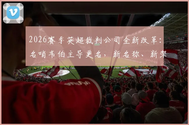 2026赛季英超裁判公司全新改革：名哨韦伯主导更名，新名称、新架构、新执法标准深度解读