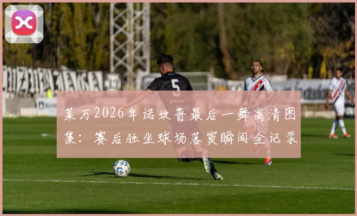 莱万2026年诺坎普最后一舞高清图集：赛后独坐球场落寞瞬间全记录，巴萨生涯告别战感人照片合集