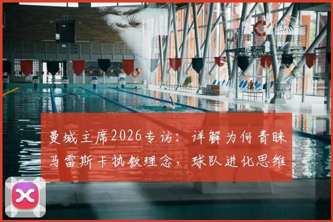 曼城主席2026专访：详解为何青睐马雷斯卡执教理念，球队进化思维格局是未来成功关键