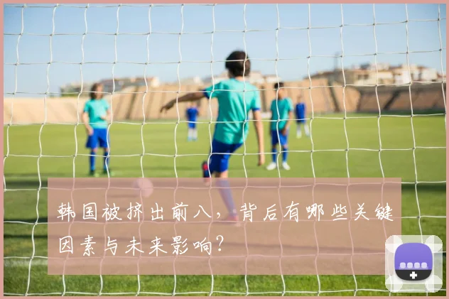 韩国被挤出前八，背后有哪些关键因素与未来影响？