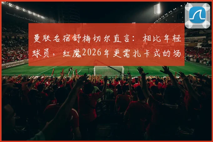 曼联名宿舒梅切尔直言：相比年轻球员，红魔2026年更需扎卡式的场上领袖