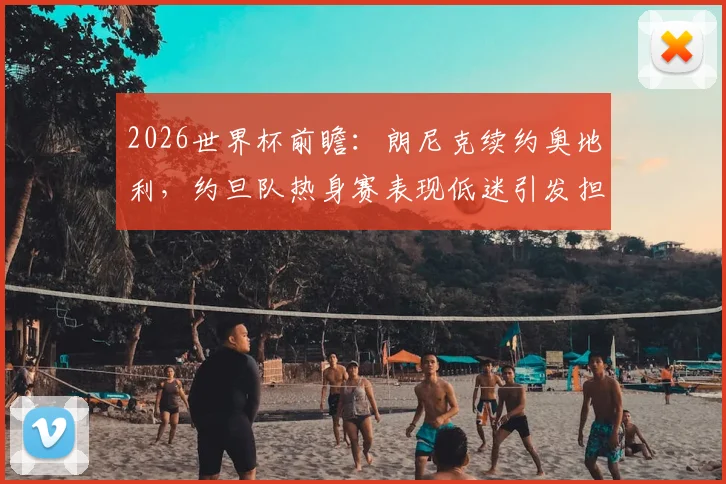 2026世界杯前瞻：朗尼克续约奥地利，约旦队热身赛表现低迷引发担忧