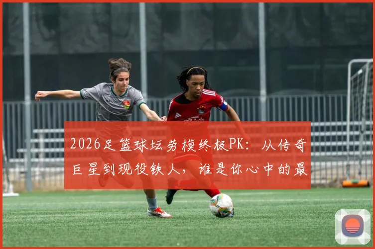 2026足篮球坛劳模终极PK:从传奇巨星到现役铁人,谁是你心中的最佳劳动模范?