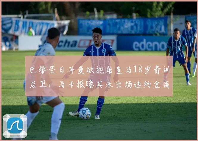 巴黎圣日耳曼欲挖角皇马18岁青训后卫，马卡报曝其未出场违约金高达1.5亿