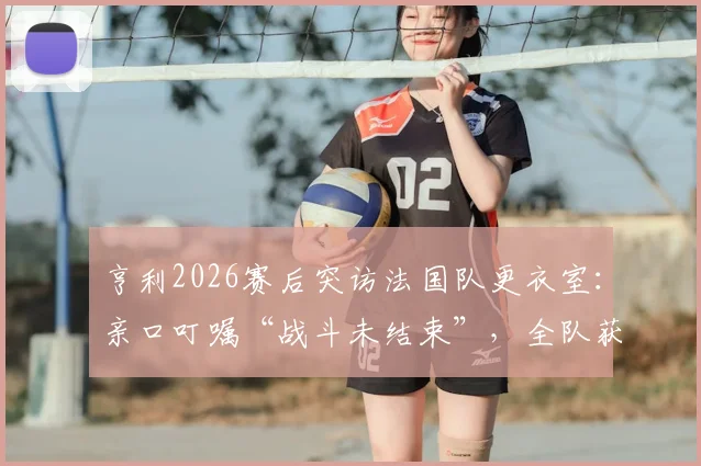 亨利2026赛后突访法国队更衣室：亲口叮嘱“战斗未结束”，全队获传奇激励备战下一轮