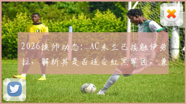 2026换帅动态：AC米兰已接触伊劳拉，解析其是否适合红黑军团，兼谈药厂水晶宫竞争前景