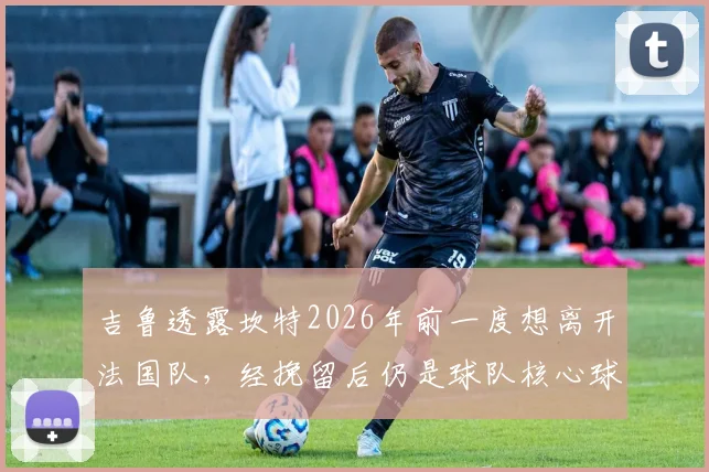吉鲁透露坎特2026年前一度想离开法国队，经挽留后仍是球队核心球员，他为何如此重要？