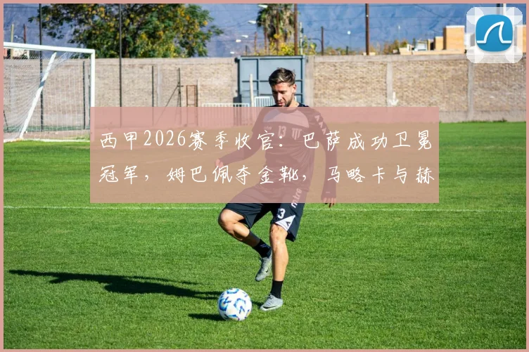 西甲2026赛季收官：巴萨成功卫冕冠军，姆巴佩夺金靴，马略卡与赫罗纳遗憾降级，附最终积分榜解析