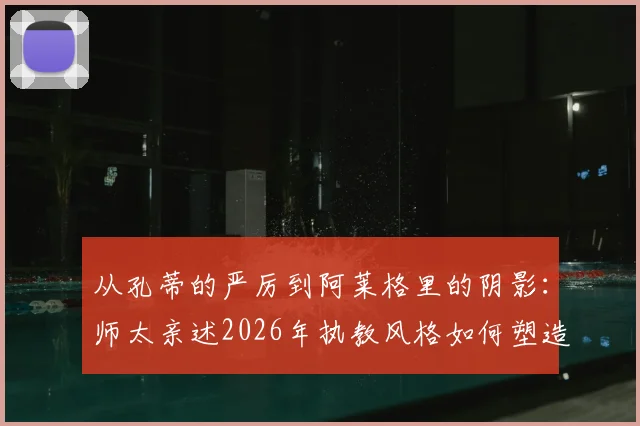 从孔蒂的严厉到阿莱格里的阴影：师太亲述2026年执教风格如何塑造球员
