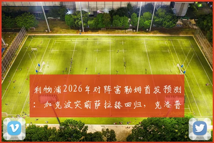 利物浦2026年对阵富勒姆首发预测：加克波突前萨拉赫回归，克洛普轮换策略深度解读