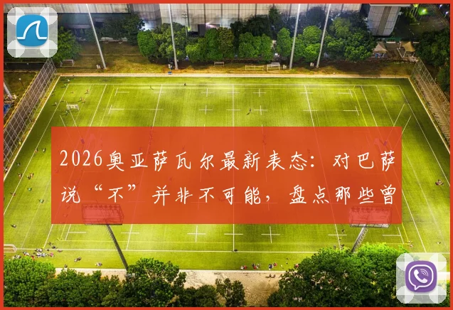 2026奥亚萨瓦尔最新表态:对巴萨说“不”并非不可能,盘点那些曾拒绝红蓝军团的球星