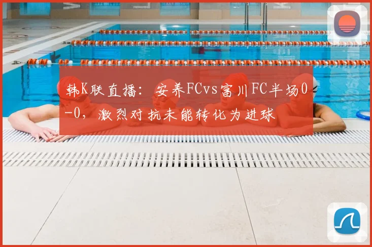 韩K联直播:安养FCvs富川FC半场0-0,激烈对抗未能转化为进球