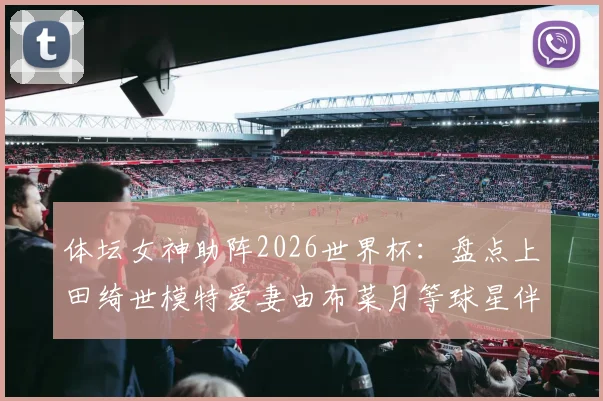 体坛女神助阵2026世界杯：盘点上田绮世模特爱妻由布菜月等球星伴侣，看她们如何成为赛场外焦点