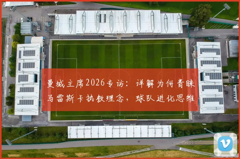 曼城主席2026专访：详解为何青睐马雷斯卡执教理念，球队进化思维格局是未来成功关键
