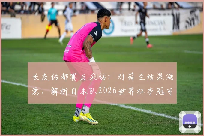 长友佑都赛后采访：对荷兰结果满意，解析日本队2026世界杯夺冠可能性与球队信念