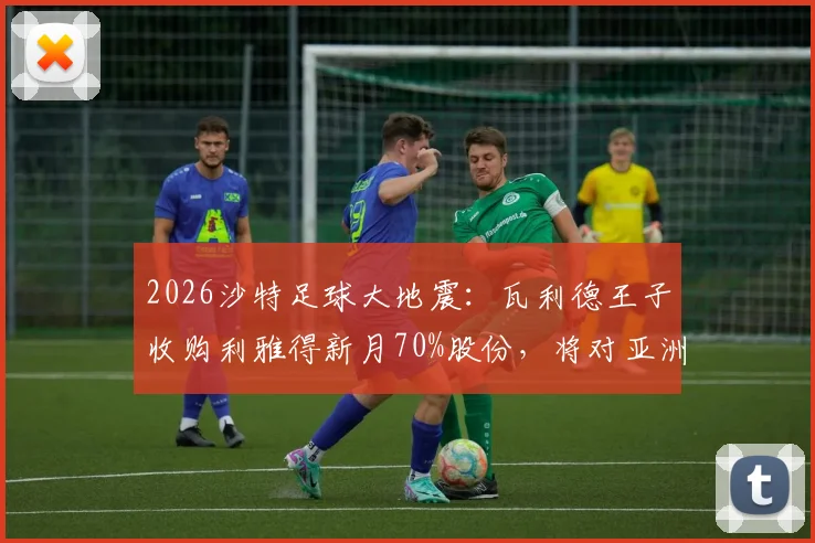 2026沙特足球大地震：瓦利德王子收购利雅得新月70%股份，将对亚洲足坛格局产生哪些深远影响？