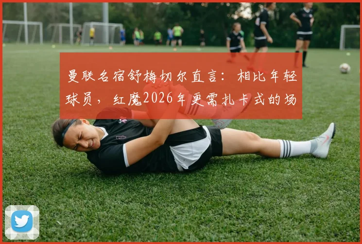 曼联名宿舒梅切尔直言：相比年轻球员，红魔2026年更需扎卡式的场上领袖