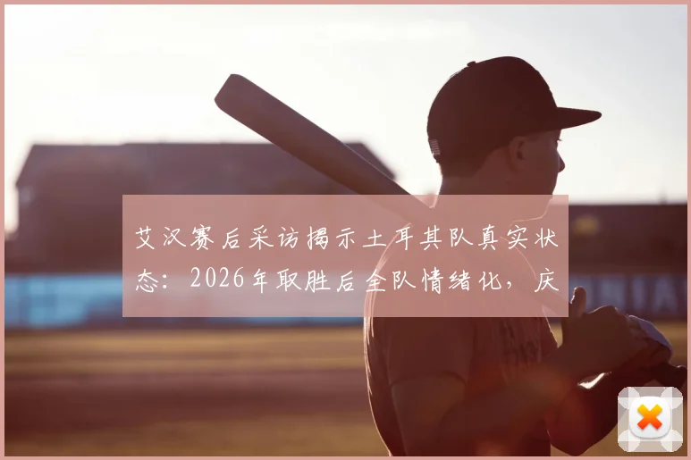 艾汉赛后采访揭示土耳其队真实状态：2026年取胜后全队情绪化，庆祝活动异常低调引热议