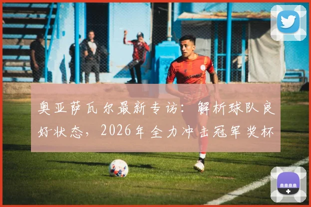 奥亚萨瓦尔最新专访：解析球队良好状态，2026年全力冲击冠军奖杯背后的决心