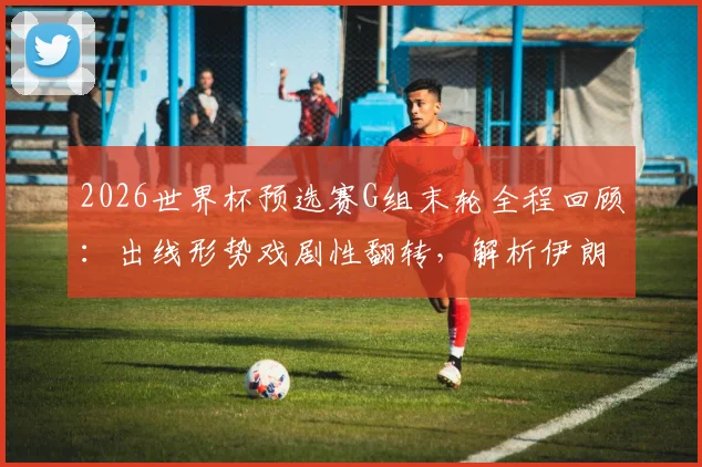 2026世界杯预选赛G组末轮全程回顾：出线形势戏剧性翻转，解析伊朗最后绝杀为何被吹无效