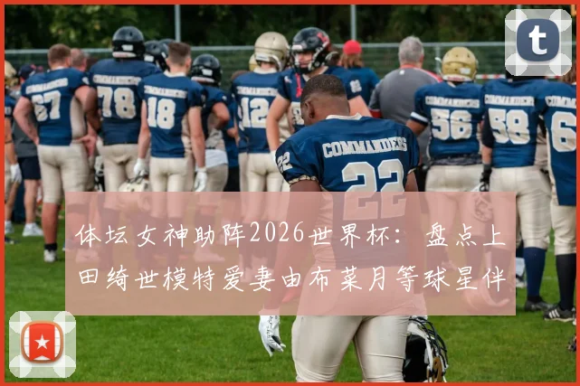 体坛女神助阵2026世界杯：盘点上田绮世模特爱妻由布菜月等球星伴侣，看她们如何成为赛场外焦点