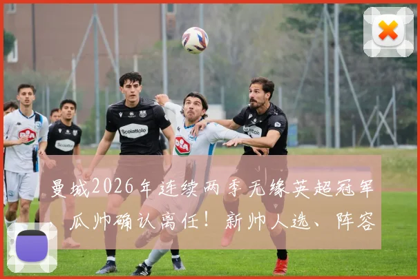 曼城2026年连续两季无缘英超冠军，瓜帅确认离任！新帅人选、阵容短板与重返巅峰时间线全解析