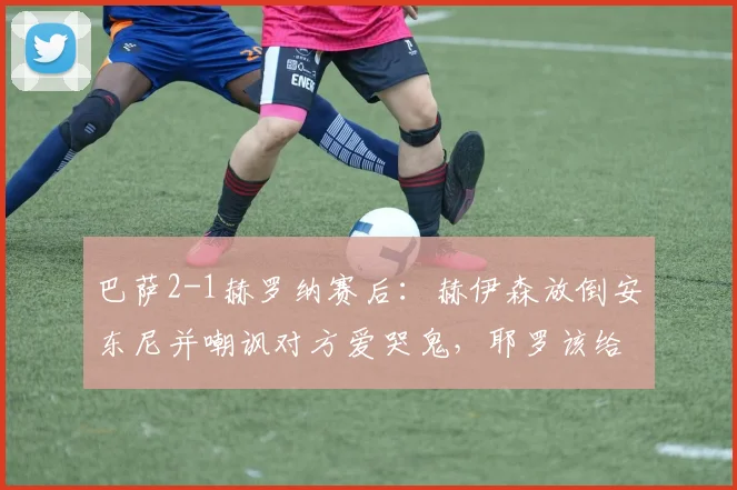 巴萨2-1赫罗纳赛后:赫伊森放倒安东尼并嘲讽对方爱哭鬼,耶罗该给他上一课