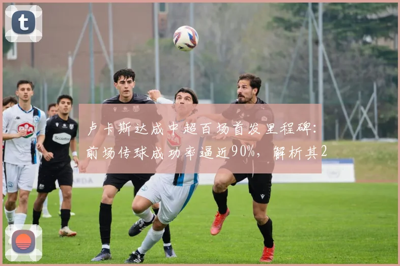 卢卡斯达成中超百场首发里程碑：前场传球成功率逼近90%，解析其2026赛季队内战术价值与关键数据