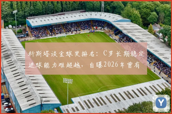 科斯塔谈金球奖排名：C罗长期稳定进球能力难超越，自曝2026年曾有机会跻身前三名