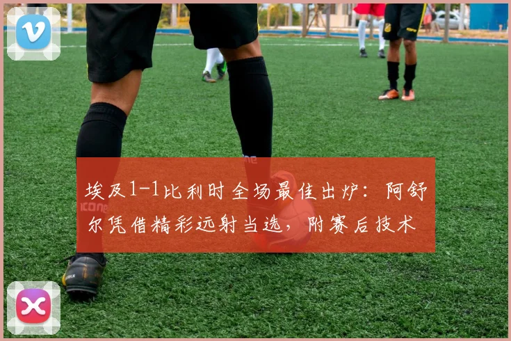 埃及1-1比利时全场最佳出炉：阿舒尔凭借精彩远射当选，附赛后技术统计与进球集锦