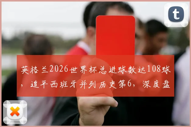 英格兰2026世界杯总进球数达108球，追平西班牙并列历史第6，深度盘点欧洲豪门进球数据