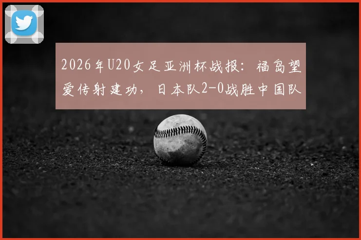 2026年U20女足亚洲杯战报：福岛望爱传射建功，日本队2-0战胜中国队，附全场回放与技术统计