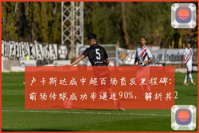 卢卡斯达成中超百场首发里程碑：前场传球成功率逼近90%，解析其2026赛季队内战术价值与关键数据