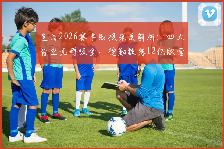 皇马2026赛季财报深度解析：四大皆空无碍吸金，德勤披露12亿欧营收创新高背后商业逻辑