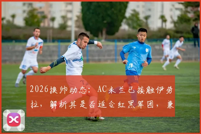 2026换帅动态：AC米兰已接触伊劳拉，解析其是否适合红黑军团，兼谈药厂水晶宫竞争前景