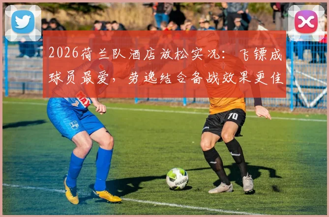 2026荷兰队酒店放松实况：飞镖成球员最爱，劳逸结合备战效果更佳