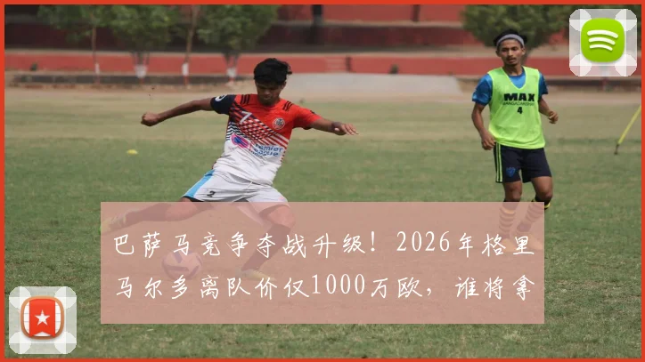 巴萨马竞争夺战升级！2026年格里马尔多离队价仅1000万欧，谁将拿下这位助攻王？