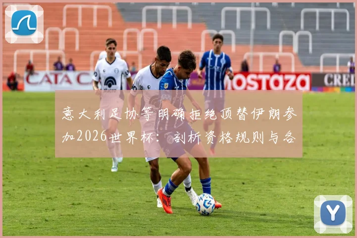 意大利足协等明确拒绝顶替伊朗参加2026世界杯：剖析资格规则与各方回应背后的真实原因