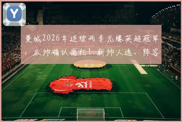 曼城2026年连续两季无缘英超冠军,瓜帅确认离任!新帅人选、阵容短板与重返巅峰时间线全解析