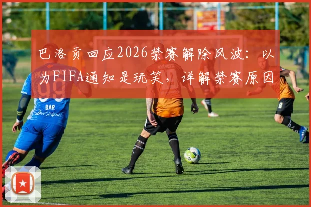 巴洛贡回应2026禁赛解除风波：以为FIFA通知是玩笑，详解禁赛原因与申诉流程