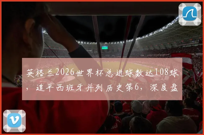 英格兰2026世界杯总进球数达108球,追平西班牙并列历史第6,深度盘点欧洲豪门进球数据