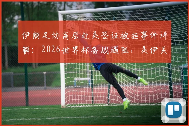 伊朗足协高层赴美签证被拒事件详解：2026世界杯备战遇阻，美伊关系如何影响体育赛事？