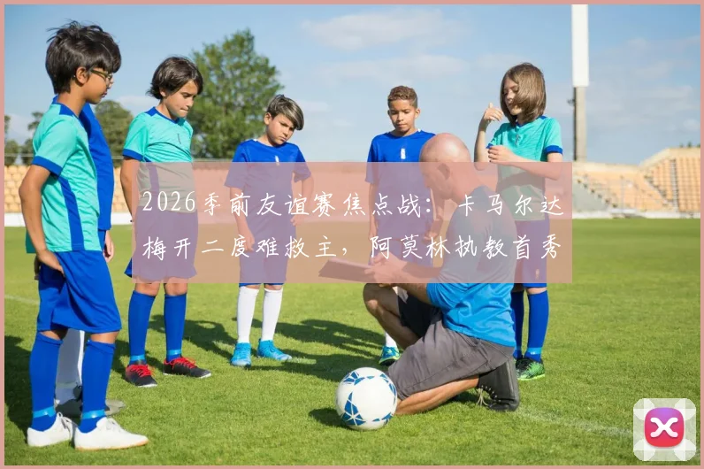 2026季前友谊赛焦点战：卡马尔达梅开二度难救主，阿莫林执教首秀米兰2-2凯尔特人，战术与防守细节全解析