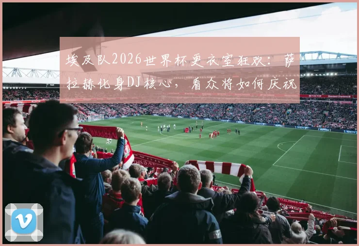 埃及队2026世界杯更衣室狂欢：萨拉赫化身DJ核心，看众将如何庆祝，解析球队凝聚力来源