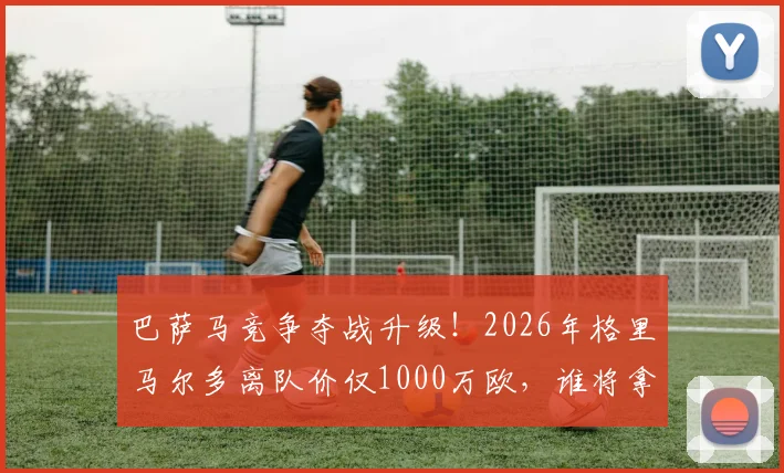 巴萨马竞争夺战升级!2026年格里马尔多离队价仅1000万欧,谁将拿下这位助攻王?