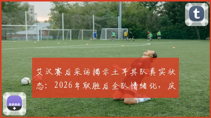 艾汉赛后采访揭示土耳其队真实状态：2026年取胜后全队情绪化，庆祝活动异常低调引热议
