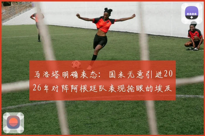 马洛塔明确表态：国米无意引进2026年对阵阿根廷队表现抢眼的埃及前锋哈桑，转会传闻就此告破