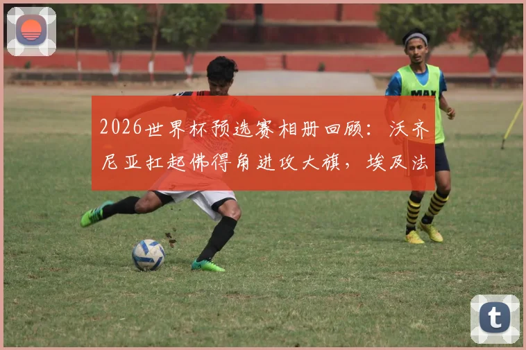 2026世界杯预选赛相册回顾：沃齐尼亚扛起佛得角进攻大旗，埃及法老萨拉赫关键战创纪录