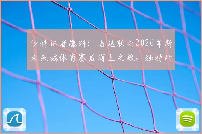 沙特记者爆料:吉达联合2026年新未来城体育赛后海上之旅,独特的赛后恢复方案引热议