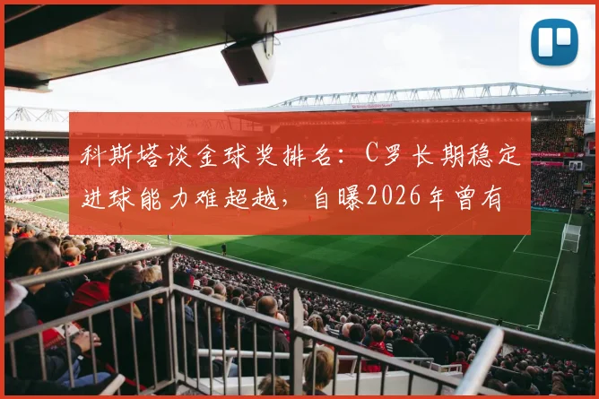 科斯塔谈金球奖排名：C罗长期稳定进球能力难超越，自曝2026年曾有机会跻身前三名
